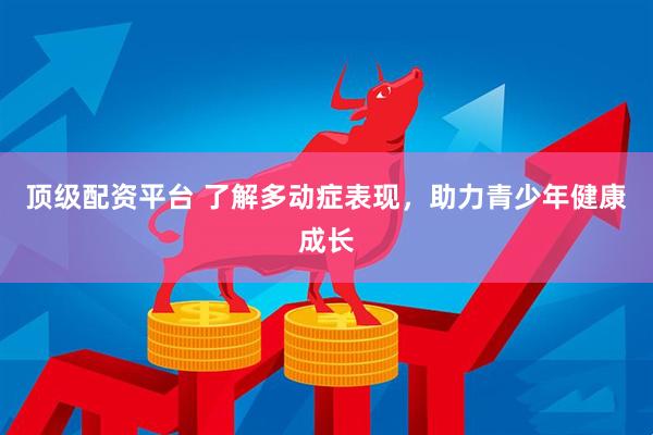 顶级配资平台 了解多动症表现，助力青少年健康成长