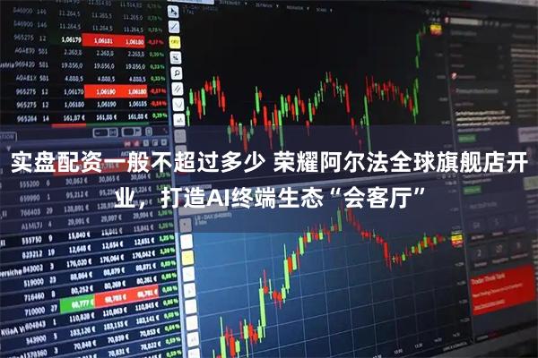 实盘配资一般不超过多少 荣耀阿尔法全球旗舰店开业，打造AI终端生态“会客厅”