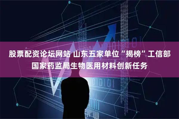股票配资论坛网站 山东五家单位“揭榜”工信部国家药监局生物医用材料创新任务
