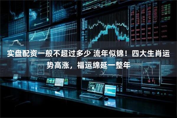 实盘配资一般不超过多少 流年似锦！四大生肖运势高涨，福运绵延一整年