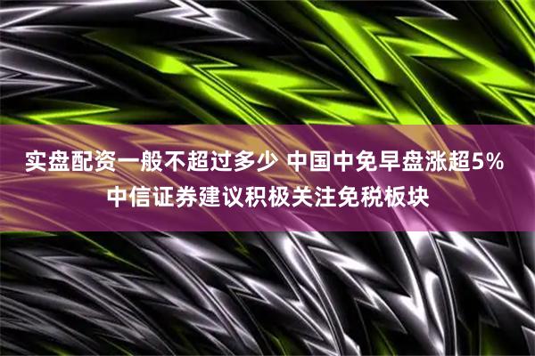 实盘配资一般不超过多少 中国中免早盘涨超5% 中信证券建议积极关注免税板块