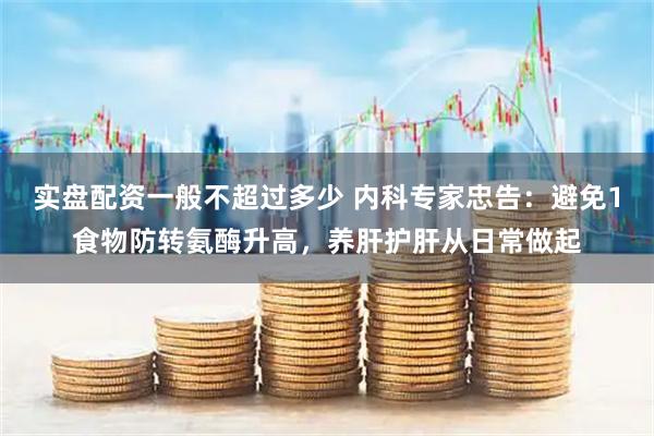实盘配资一般不超过多少 内科专家忠告：避免1食物防转氨酶升高，养肝护肝从日常做起