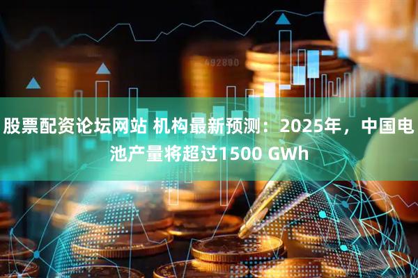 股票配资论坛网站 机构最新预测：2025年，中国电池产量将超过1500 GWh