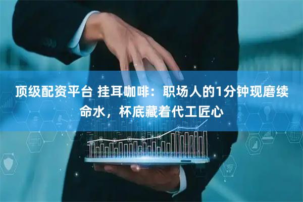 顶级配资平台 挂耳咖啡：职场人的1分钟现磨续命水，杯底藏着代工匠心