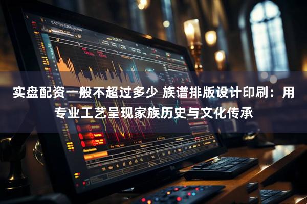实盘配资一般不超过多少 族谱排版设计印刷：用专业工艺呈现家族历史与文化传承