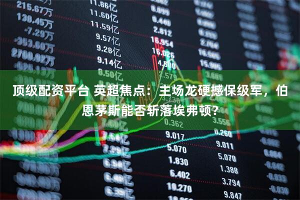 顶级配资平台 英超焦点：主场龙硬撼保级军，伯恩茅斯能否斩落埃弗顿？