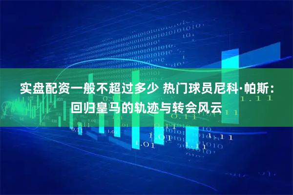 实盘配资一般不超过多少 热门球员尼科·帕斯：回归皇马的轨迹与转会风云