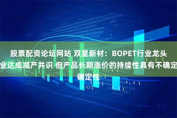 股票配资论坛网站 双星新材：BOPET行业龙头企业达成减产共识 但产品长期涨价的持续性具有不确定性