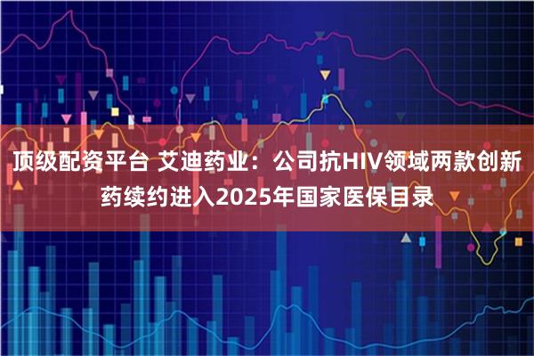 顶级配资平台 艾迪药业：公司抗HIV领域两款创新药续约进入2025年国家医保目录