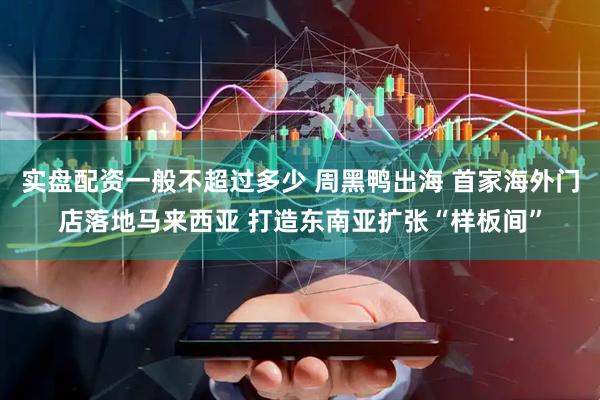 实盘配资一般不超过多少 周黑鸭出海 首家海外门店落地马来西亚 打造东南亚扩张“样板间”