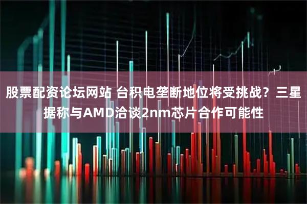 股票配资论坛网站 台积电垄断地位将受挑战？三星据称与AMD洽谈2nm芯片合作可能性