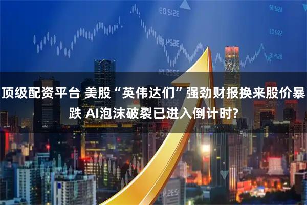 顶级配资平台 美股“英伟达们”强劲财报换来股价暴跌 AI泡沫破裂已进入倒计时?