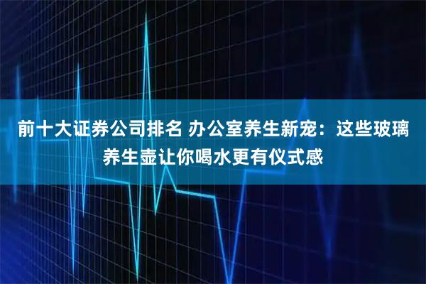 前十大证券公司排名 办公室养生新宠：这些玻璃养生壶让你喝水更有仪式感