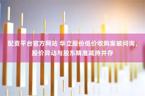配资平台官方网站 华立股份低价收购案被问询，股价异动与股东精准减持并存
