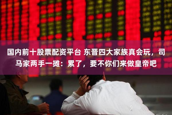 国内前十股票配资平台 东晋四大家族真会玩，司马家两手一摊：累了，要不你们来做皇帝吧