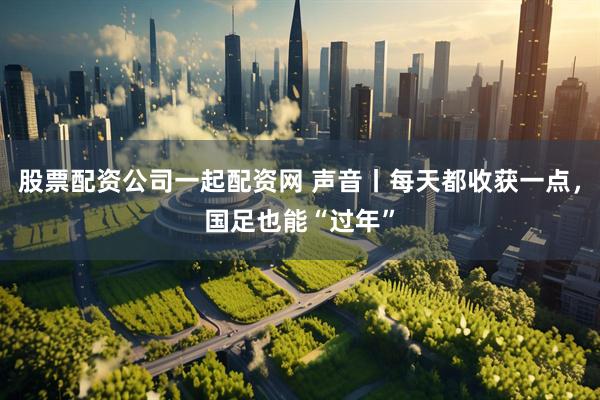 股票配资公司一起配资网 声音丨每天都收获一点，国足也能“过年”