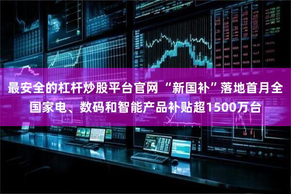 最安全的杠杆炒股平台官网 “新国补”落地首月全国家电、数码和智能产品补贴超1500万台