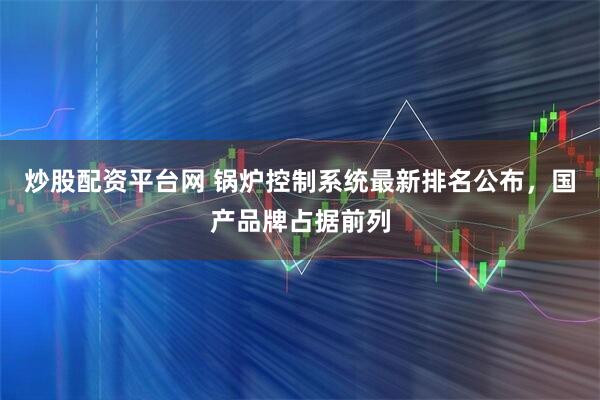 炒股配资平台网 锅炉控制系统最新排名公布，国产品牌占据前列