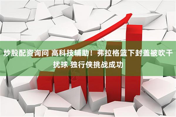 炒股配资询问 高科技辅助！弗拉格篮下封盖被吹干扰球 独行侠挑战成功