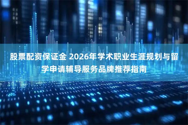 股票配资保证金 2026年学术职业生涯规划与留学申请辅导服务品牌推荐指南