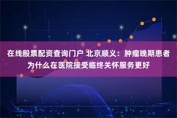 在线股票配资查询门户 北京顺义：肿瘤晚期患者为什么在医院接受临终关怀服务更好