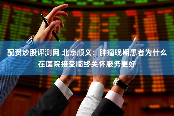配资炒股评测网 北京顺义：肿瘤晚期患者为什么在医院接受临终关怀服务更好