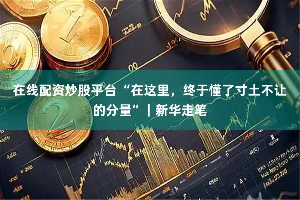 在线配资炒股平台 “在这里，终于懂了寸土不让的分量”｜新华走笔