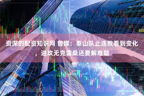 资深的配资知识网 鲁媒：泰山队止连败看到变化，进攻无克雷桑还要解难题