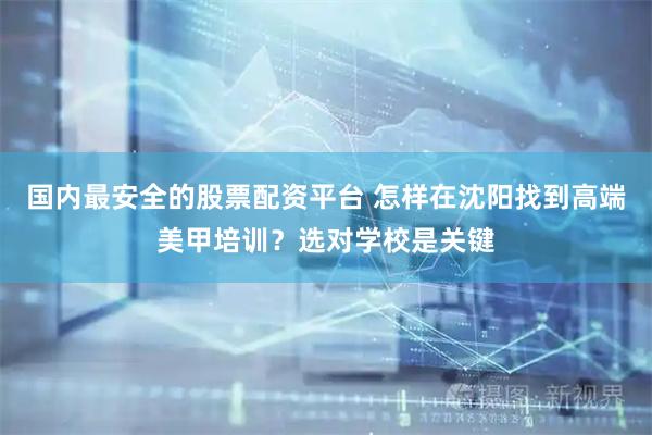 国内最安全的股票配资平台 怎样在沈阳找到高端美甲培训？选对学校是关键