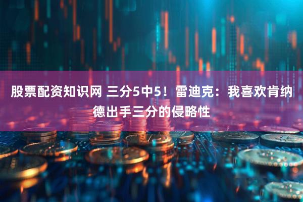 股票配资知识网 三分5中5！雷迪克：我喜欢肯纳德出手三分的侵略性