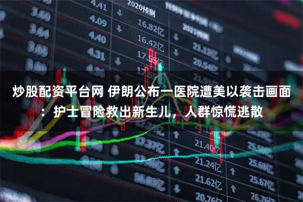 炒股配资平台网 伊朗公布一医院遭美以袭击画面：护士冒险救出新生儿，人群惊慌逃散