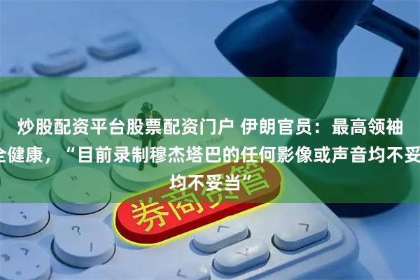 炒股配资平台股票配资门户 伊朗官员：最高领袖完全健康，“目前录制穆杰塔巴的任何影像或声音均不妥当”