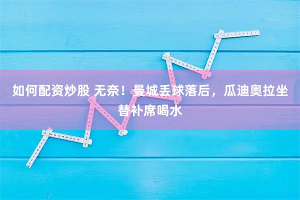 如何配资炒股 无奈！曼城丢球落后，瓜迪奥拉坐替补席喝水
