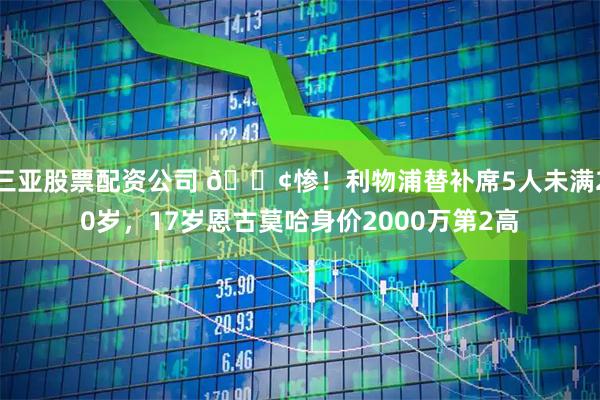 三亚股票配资公司 😢惨！利物浦替补席5人未满20岁，17岁恩古莫哈身价2000万第2高
