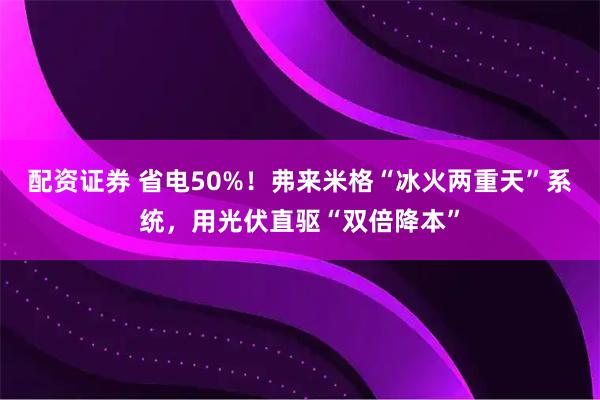 配资证券 省电50%！弗来米格“冰火两重天”系统，用光伏直驱“双倍降本”