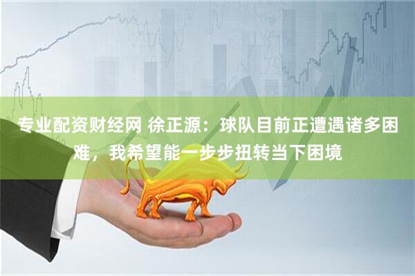 专业配资财经网 徐正源：球队目前正遭遇诸多困难，我希望能一步步扭转当下困境