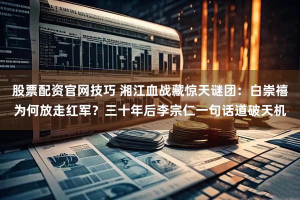 股票配资官网技巧 湘江血战藏惊天谜团：白崇禧为何放走红军？三十年后李宗仁一句话道破天机