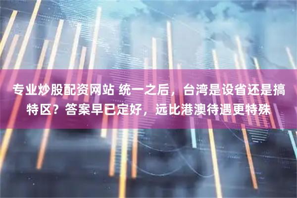 专业炒股配资网站 统一之后，台湾是设省还是搞特区？答案早已定好，远比港澳待遇更特殊