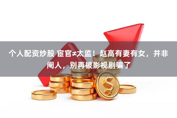 个人配资炒股 宦官≠太监！赵高有妻有女，并非阉人，别再被影视剧骗了