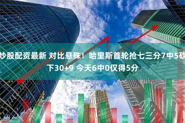 炒股配资最新 对比悬殊！哈里斯首轮抢七三分7中5砍下30+9 今天6中0仅得5分