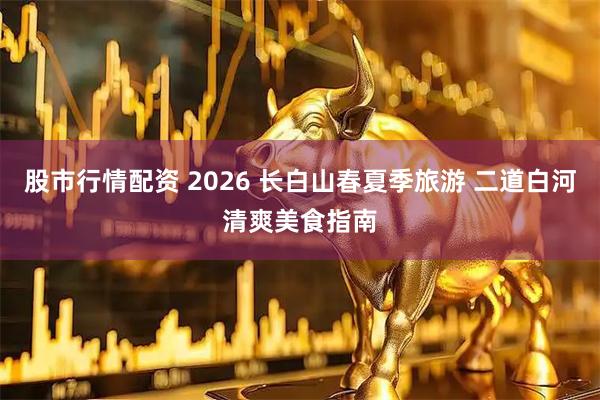 股市行情配资 2026 长白山春夏季旅游 二道白河清爽美食指南