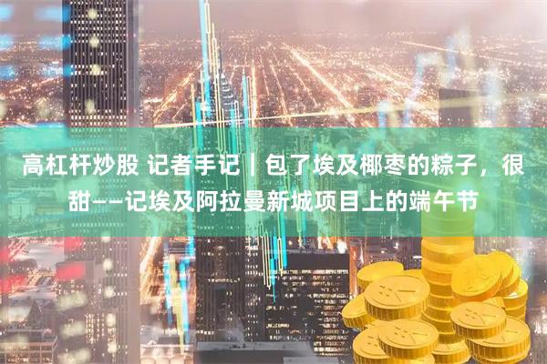 高杠杆炒股 记者手记｜包了埃及椰枣的粽子，很甜——记埃及阿拉曼新城项目上的端午节