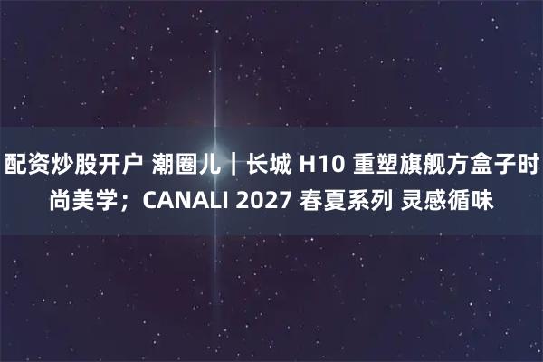配资炒股开户 潮圈儿｜长城 H10 重塑旗舰方盒子时尚美学；CANALI 2027 春夏系列 灵感循味