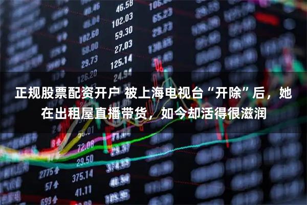 正规股票配资开户 被上海电视台“开除”后，她在出租屋直播带货，如今却活得很滋润