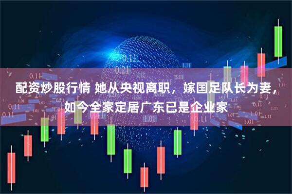 配资炒股行情 她从央视离职，嫁国足队长为妻，如今全家定居广东已是企业家