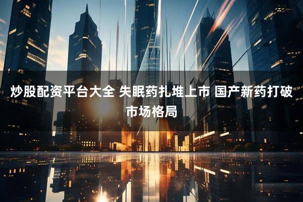炒股配资平台大全 失眠药扎堆上市 国产新药打破市场格局